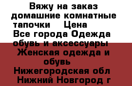 Вяжу на заказ домашние комнатные тапочки. › Цена ­ 800 - Все города Одежда, обувь и аксессуары » Женская одежда и обувь   . Нижегородская обл.,Нижний Новгород г.